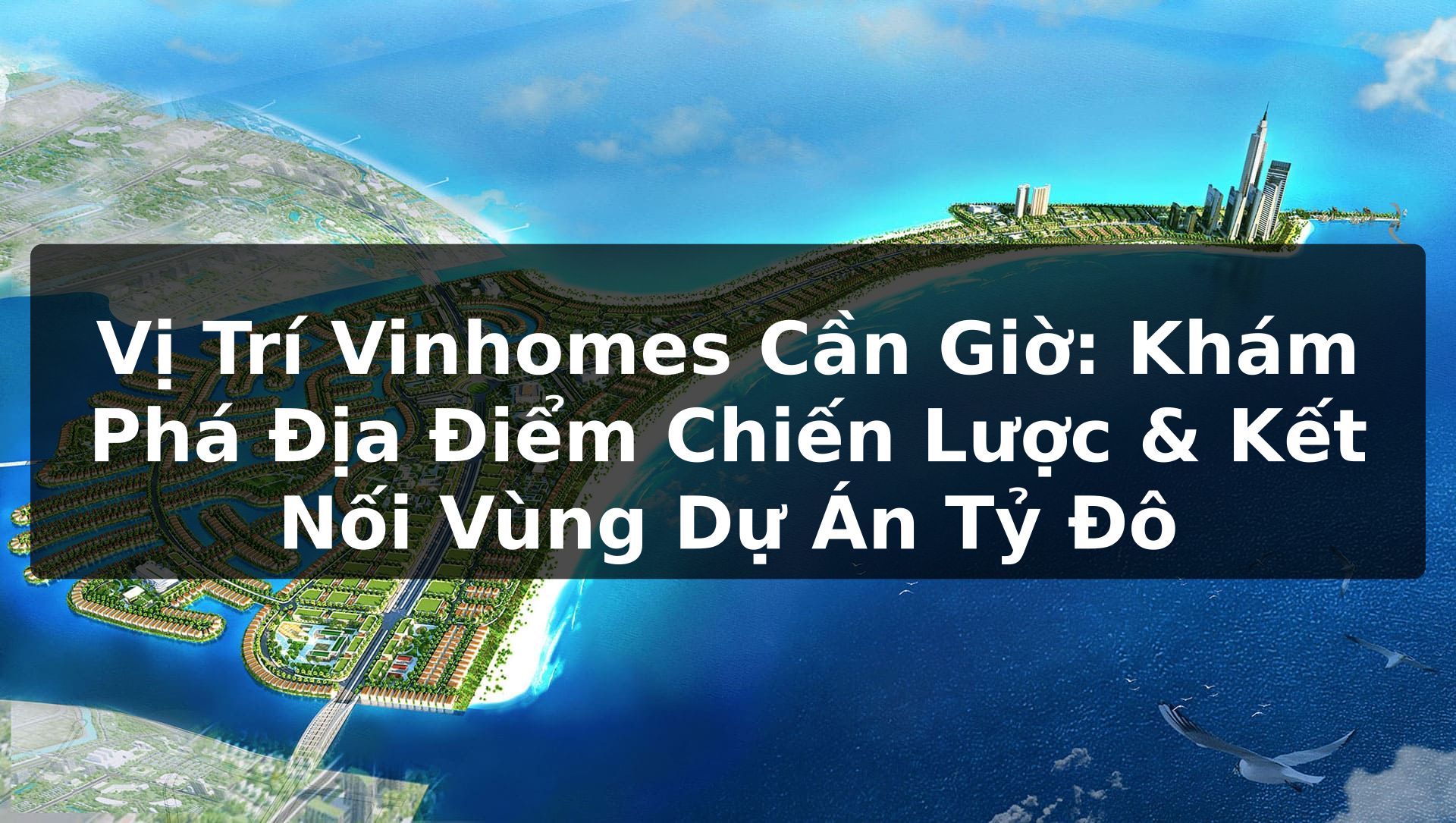 Vị Trí Vinhomes Cần Giờ: Khám Phá Địa Điểm Chiến Lược & Kết Nối Vùng Dự Án Tỷ Đô